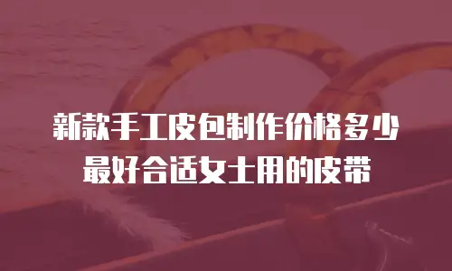 新款手工皮包制作价格多少最好合适女士用的皮带