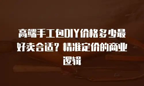 高端手工包DIY价格多少最好卖合适？精准定价的商业逻辑