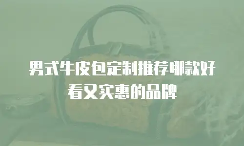 男式牛皮包定制推荐哪款好看又实惠的品牌