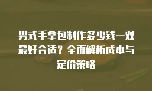 男式手拿包制作多少钱一双最好合适？全面解析成本与定价策略