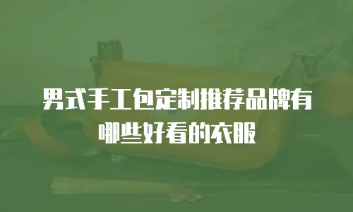 男式手工包定制推荐品牌有哪些好看的衣服