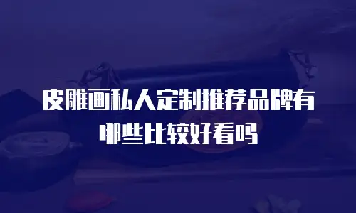 皮雕画私人定制推荐品牌有哪些比较好看吗
