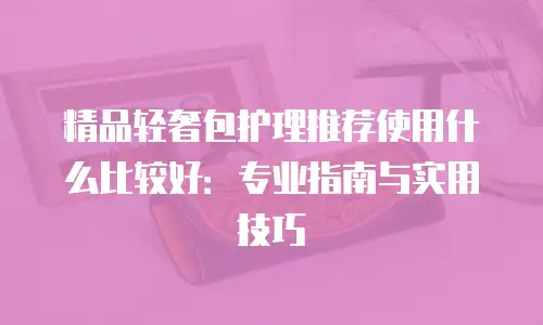 精品轻奢包护理推荐使用什么比较好：专业指南与实用技巧
