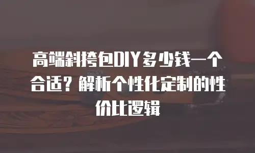 高端斜挎包DIY多少钱一个合适？解析个性化定制的性价比逻辑