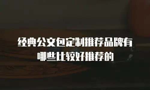 经典公文包定制推荐品牌有哪些比较好推荐的