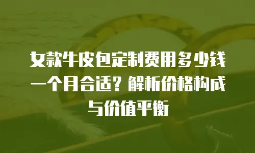 女款牛皮包定制费用多少钱一个月合适？解析价格构成与价值平衡