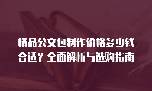 精品公文包制作价格多少钱合适？全面解析与选购指南