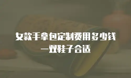 女款手拿包定制费用多少钱一双鞋子合适