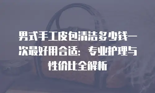 男式手工皮包清洁多少钱一次最好用合适：专业护理与性价比全解析