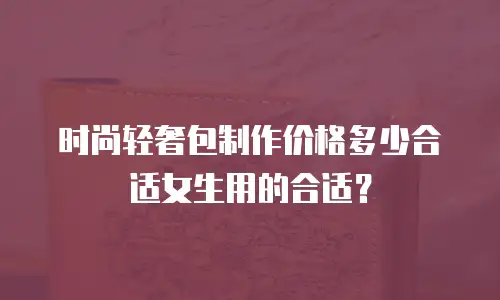 时尚轻奢包制作价格多少合适女生用的合适？