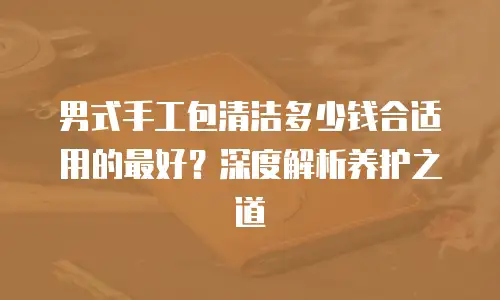 男式手工包清洁多少钱合适用的最好？深度解析养护之道