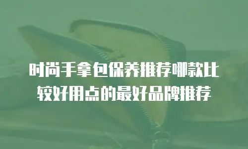时尚手拿包保养推荐哪款比较好用点的最好品牌推荐