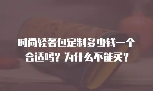 时尚轻奢包定制多少钱一个合适吗？为什么不能买？