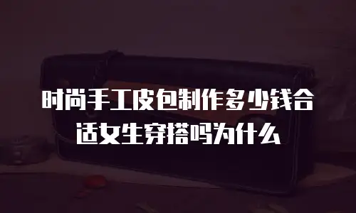 时尚手工皮包制作多少钱合适女生穿搭吗为什么