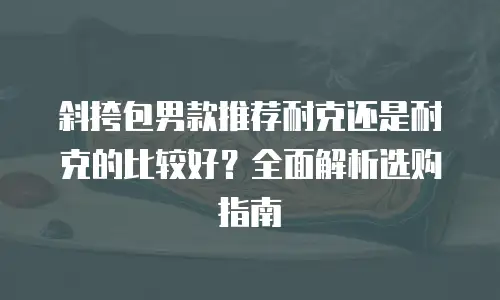 斜挎包男款推荐耐克还是耐克的比较好？全面解析选购指南