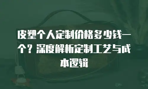 皮塑个人定制价格多少钱一个？深度解析定制工艺与成本逻辑