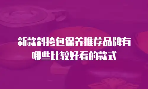 新款斜挎包保养推荐品牌有哪些比较好看的款式