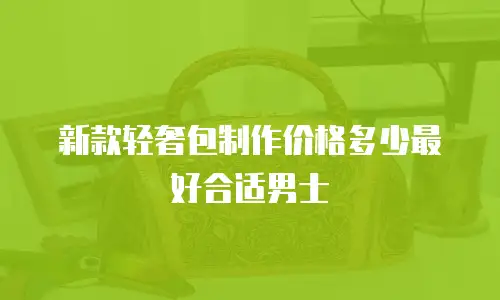 新款轻奢包制作价格多少最好合适男士