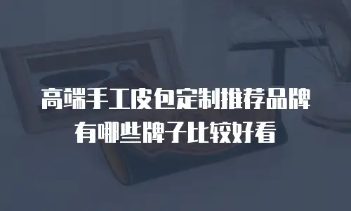高端手工皮包定制推荐品牌有哪些牌子比较好看