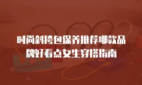 时尚斜挎包保养推荐哪款品牌好看点女生穿搭指南