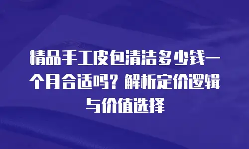 精品手工皮包清洁多少钱一个月合适吗？解析定价逻辑与价值选择