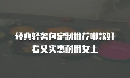 经典轻奢包定制推荐哪款好看又实惠耐用女士