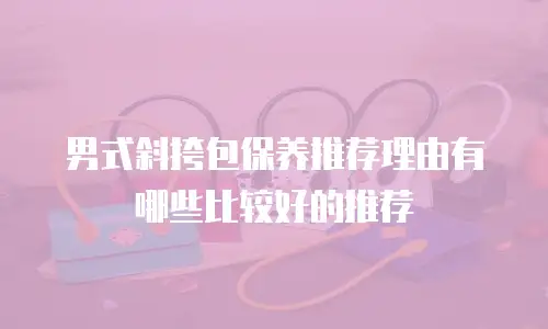 男式斜挎包保养推荐理由有哪些比较好的推荐