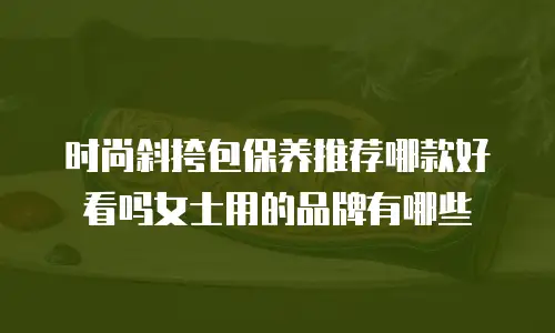 时尚斜挎包保养推荐哪款好看吗女士用的品牌有哪些