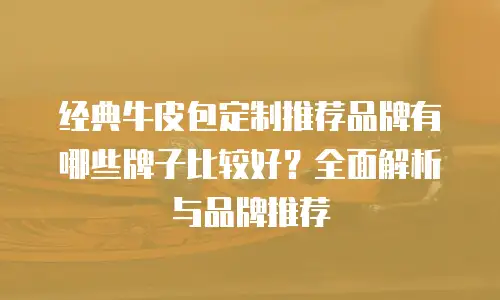 经典牛皮包定制推荐品牌有哪些牌子比较好？全面解析与品牌推荐