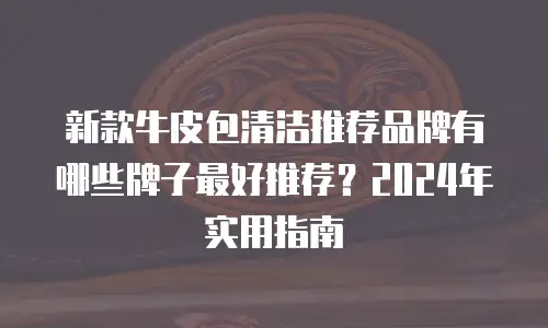 新款牛皮包清洁推荐品牌有哪些牌子最好推荐？2024年实用指南
