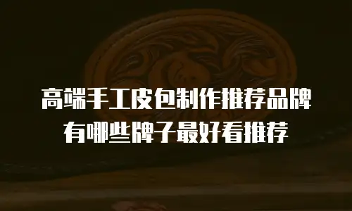 高端手工皮包制作推荐品牌有哪些牌子最好看推荐
