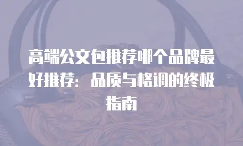 高端公文包推荐哪个品牌最好推荐：品质与格调的终极指南