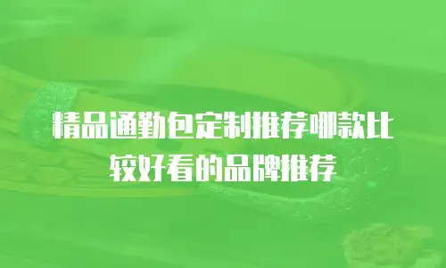 精品通勤包定制推荐哪款比较好看的品牌推荐