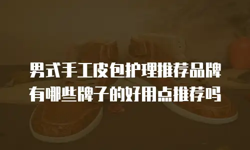 男式手工皮包护理推荐品牌有哪些牌子的好用点推荐吗