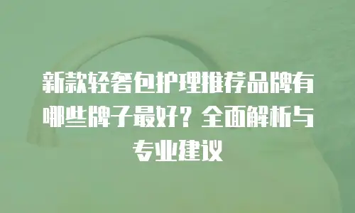 新款轻奢包护理推荐品牌有哪些牌子最好？全面解析与专业建议