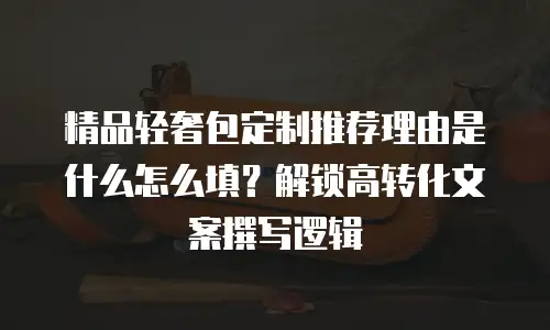 精品轻奢包定制推荐理由是什么怎么填？解锁高转化文案撰写逻辑