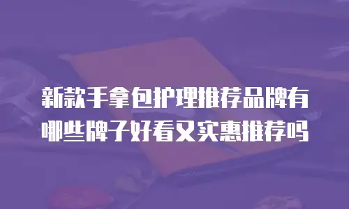 新款手拿包护理推荐品牌有哪些牌子好看又实惠推荐吗