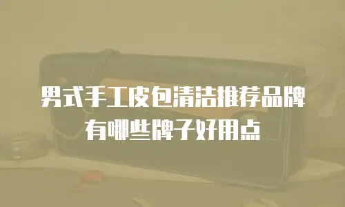 男式手工皮包清洁推荐品牌有哪些牌子好用点