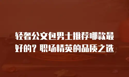 轻奢公文包男士推荐哪款最好的？职场精英的品质之选