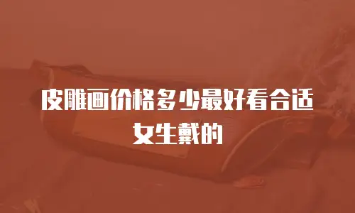 皮雕画价格多少最好看合适女生戴的