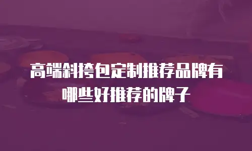 高端斜挎包定制推荐品牌有哪些好推荐的牌子