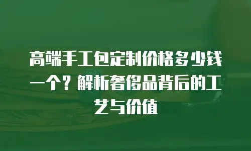 高端手工包定制价格多少钱一个？解析奢侈品背后的工艺与价值