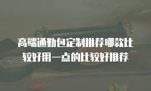 高端通勤包定制推荐哪款比较好用一点的比较好推荐