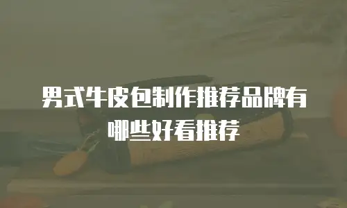 男式牛皮包制作推荐品牌有哪些好看推荐
