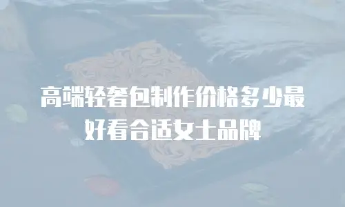 高端轻奢包制作价格多少最好看合适女士品牌