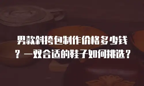 男款斜挎包制作价格多少钱？一双合适的鞋子如何挑选？