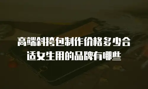 高端斜挎包制作价格多少合适女生用的品牌有哪些