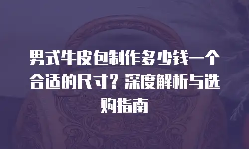 男式牛皮包制作多少钱一个合适的尺寸？深度解析与选购指南