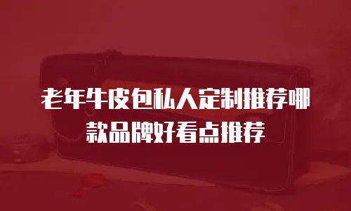老年牛皮包私人定制推荐哪款品牌好看点推荐