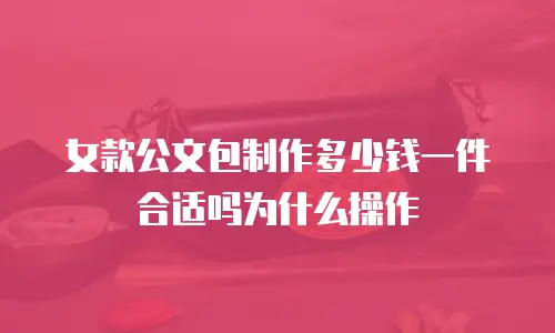 女款公文包制作多少钱一件合适吗为什么操作